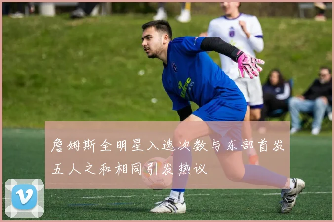 詹姆斯全明星入选次数与东部首发五人之和相同引发热议