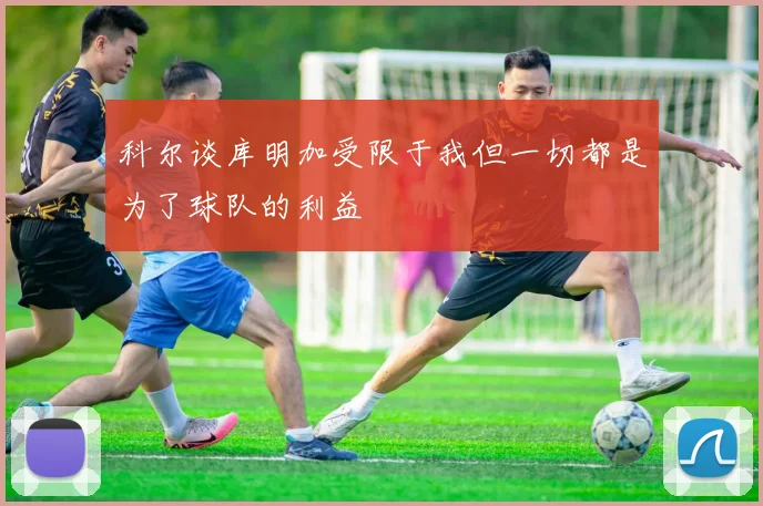科尔谈库明加受限于我但一切都是为了球队的利益