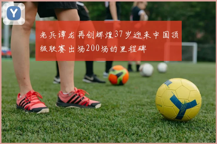 老兵谭龙再创辉煌37岁迎来中国顶级联赛出场200场的里程碑