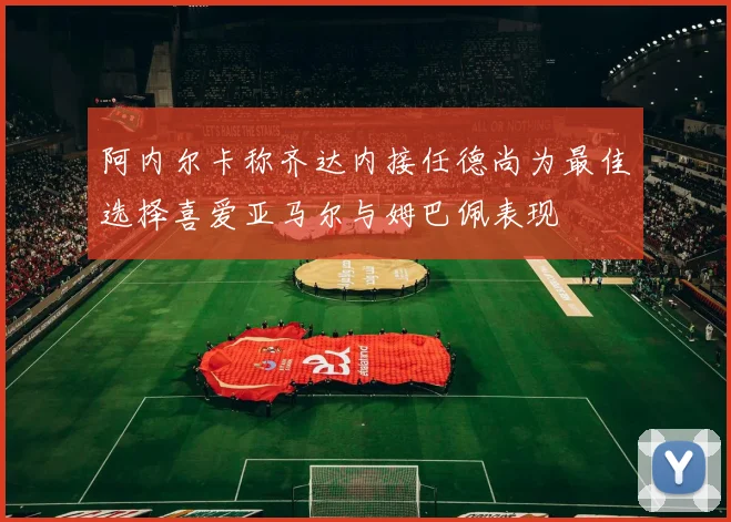 阿内尔卡称齐达内接任德尚为最佳选择喜爱亚马尔与姆巴佩表现
