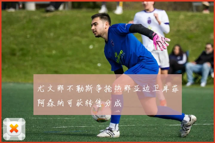 尤文那不勒斯争抢热那亚边卫库菲阿森纳可获转售分成