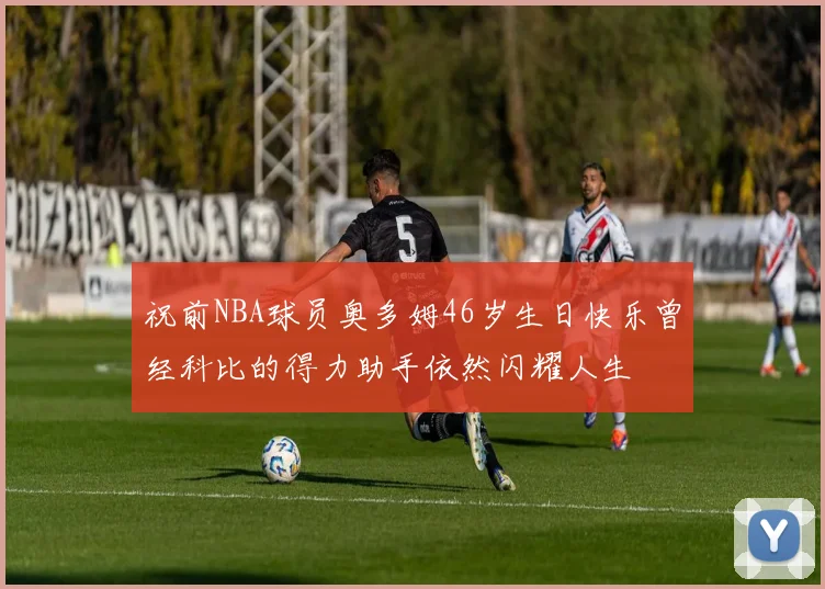 祝前NBA球员奥多姆46岁生日快乐曾经科比的得力助手依然闪耀人生