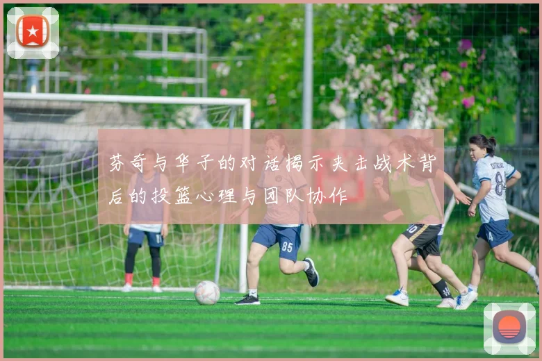 芬奇与华子的对话揭示夹击战术背后的投篮心理与团队协作