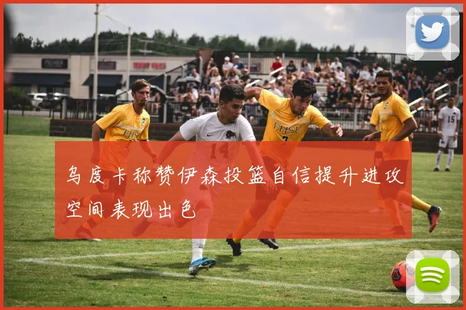 乌度卡称赞伊森投篮自信提升进攻空间表现出色