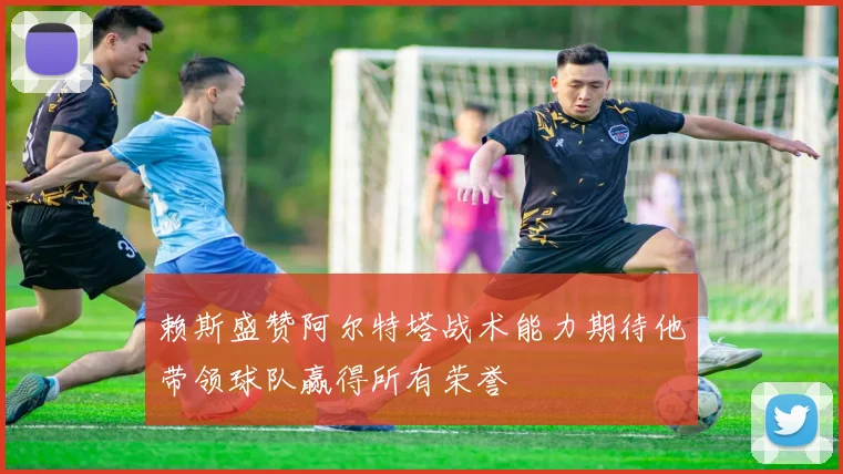 赖斯盛赞阿尔特塔战术能力期待他带领球队赢得所有荣誉
