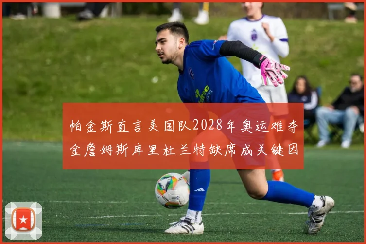 帕金斯直言美国队2028年奥运难夺金詹姆斯库里杜兰特缺席成关键因素