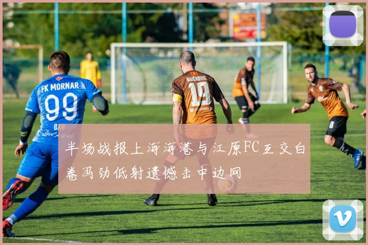 半场战报上海海港与江原FC互交白卷冯劲低射遗憾击中边网