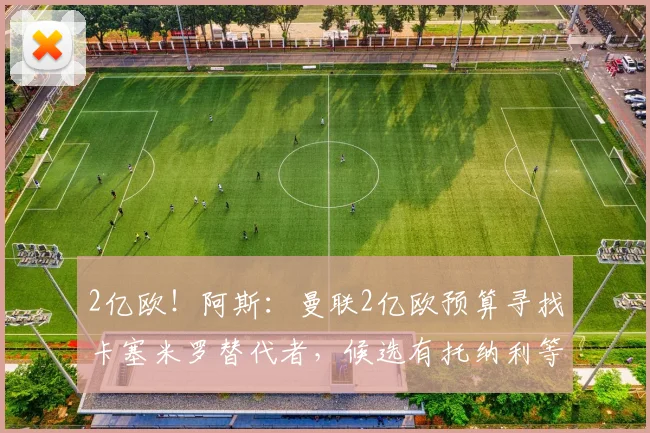 2亿欧！阿斯：曼联2亿欧预算寻找卡塞米罗替代者，候选有托纳利等