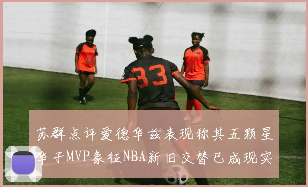 苏群点评爱德华兹表现称其五颗星华子MVP象征NBA新旧交替已成现实