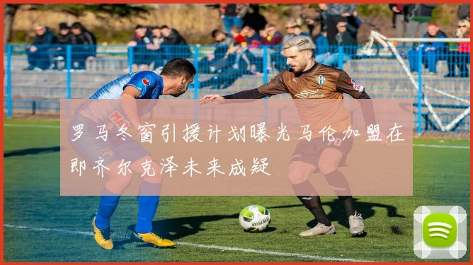 罗马冬窗引援计划曝光马伦加盟在即齐尔克泽未来成疑
