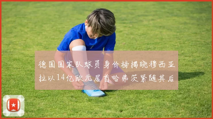 德国国家队球员身价榜揭晓穆西亚拉以14亿欧元居首哈弗茨紧随其后
