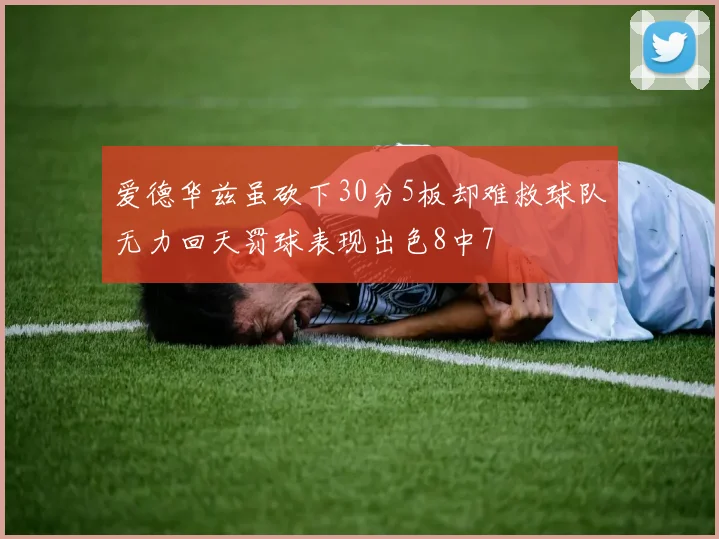 爱德华兹虽砍下30分5板却难救球队无力回天罚球表现出色8中7