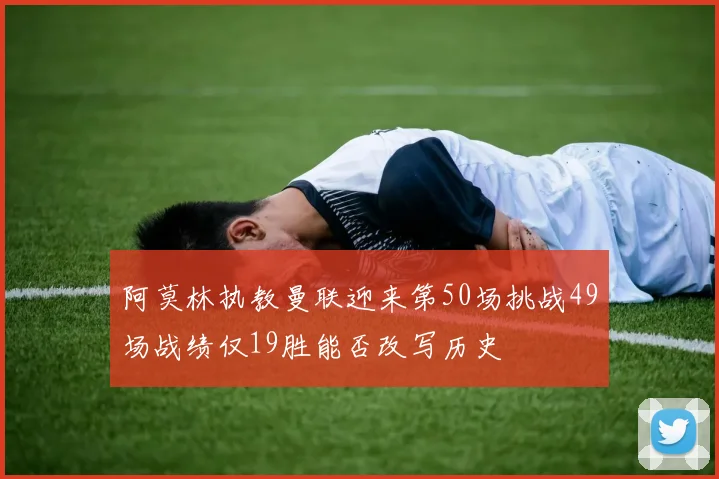阿莫林执教曼联迎来第50场挑战49场战绩仅19胜能否改写历史