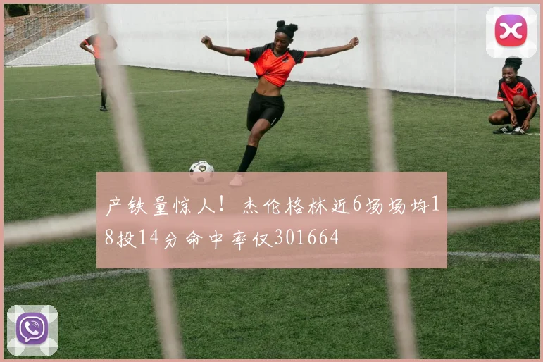 产铁量惊人！杰伦格林近6场场均18投14分命中率仅301664