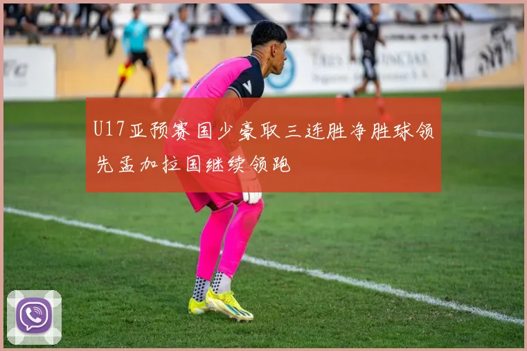 U17亚预赛国少豪取三连胜净胜球领先孟加拉国继续领跑