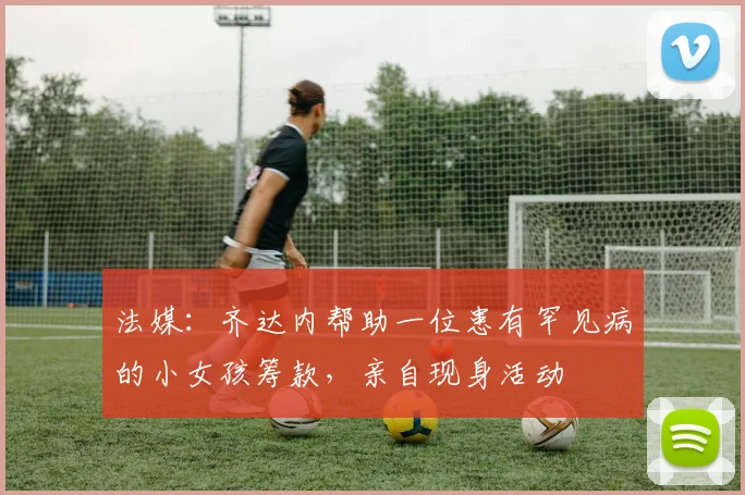 法媒：齐达内帮助一位患有罕见病的小女孩筹款，亲自现身活动