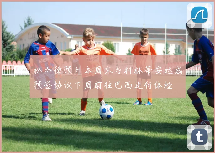 林加德预计本周末与科林蒂安达成预签协议下周前往巴西进行体检
