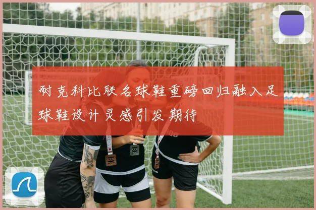 耐克科比联名球鞋重磅回归融入足球鞋设计灵感引发期待