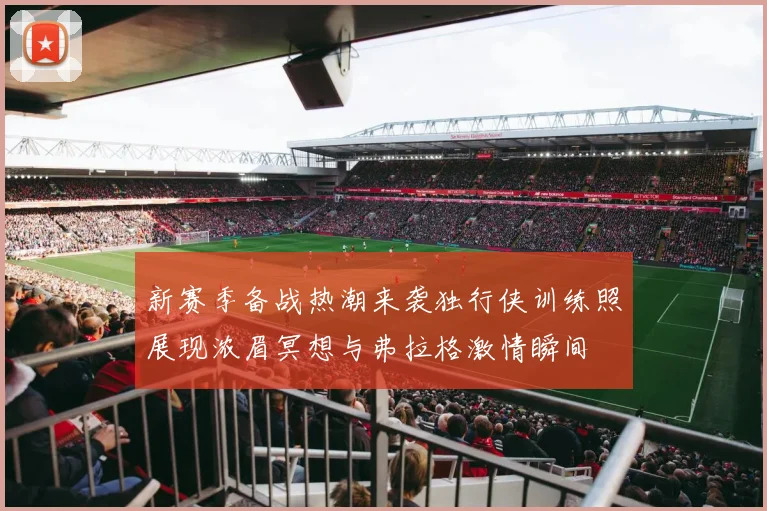 新赛季备战热潮来袭独行侠训练照展现浓眉冥想与弗拉格激情瞬间