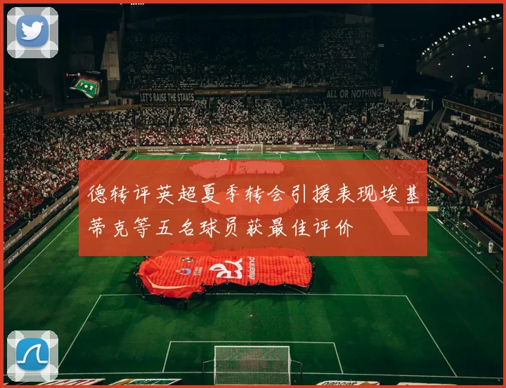 德转评英超夏季转会引援表现埃基蒂克等五名球员获最佳评价